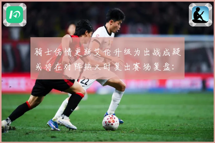 骑士伤情更新艾伦升级为出战成疑或将在对阵热火时复出赛场复盘：最新赛事动态与深度分析