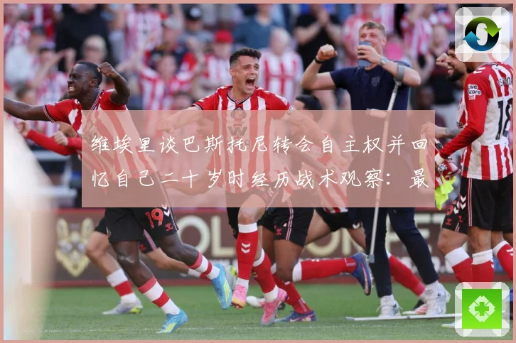 维埃里谈巴斯托尼转会自主权并回忆自己二十岁时经历战术观察：最新赛事动态与深度分析