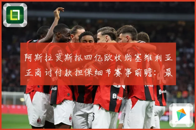 阿斯拉莫斯拟四亿欧收购塞维利亚正商讨付款担保细节赛事前瞻：最新赛事动态与深度分析