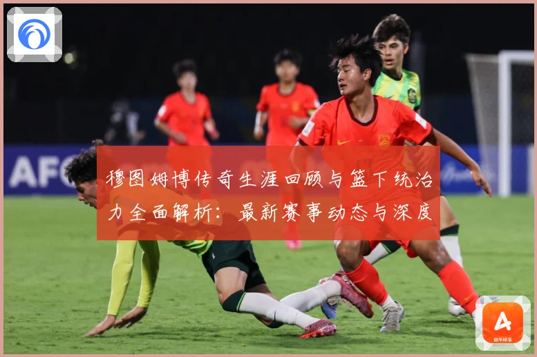 穆图姆博传奇生涯回顾与篮下统治力全面解析：最新赛事动态与深度分析