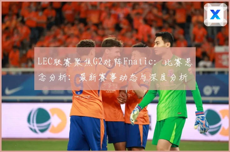 LEC联赛聚焦G2对阵Fnatic：比赛悬念分析：最新赛事动态与深度分析