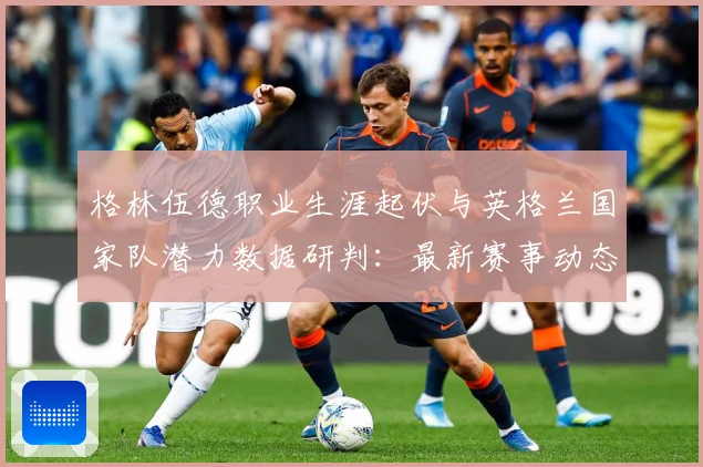 格林伍德职业生涯起伏与英格兰国家队潜力数据研判：最新赛事动态与深度分析