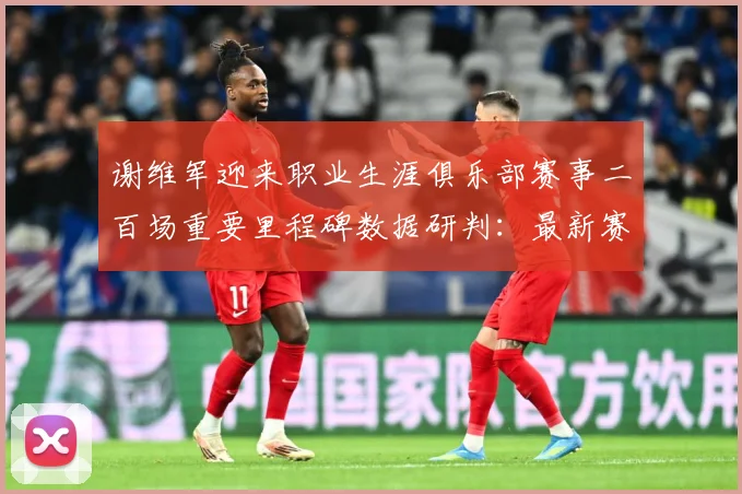 谢维军迎来职业生涯俱乐部赛事二百场重要里程碑数据研判：最新赛事动态与深度分析