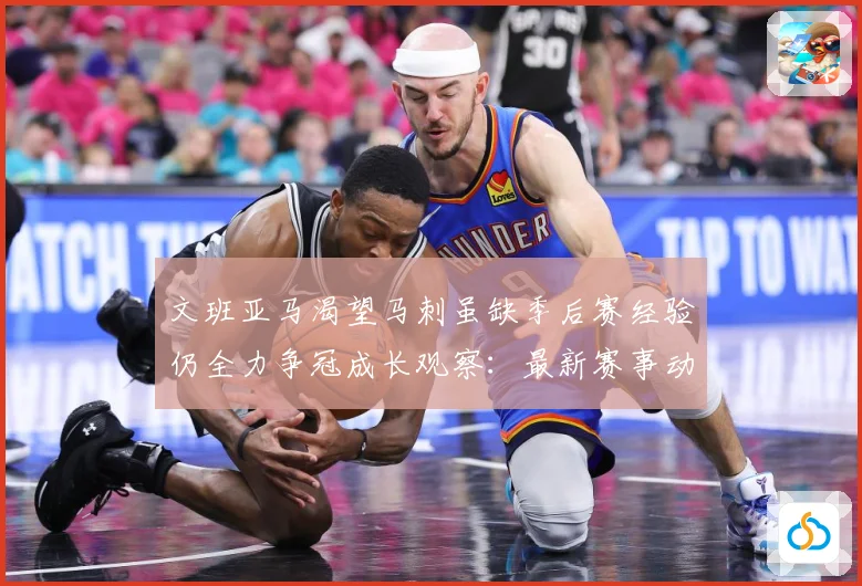 文班亚马渴望马刺虽缺季后赛经验仍全力争冠成长观察：最新赛事动态与深度分析