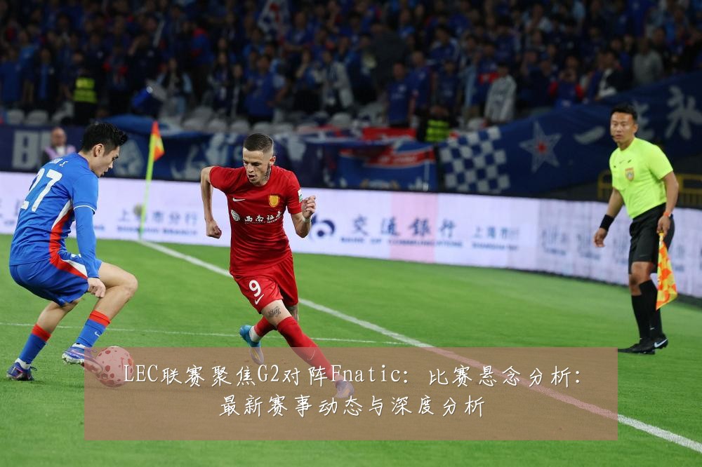 LEC联赛聚焦G2对阵Fnatic:比赛悬念分析:最新赛事动态与深度分析