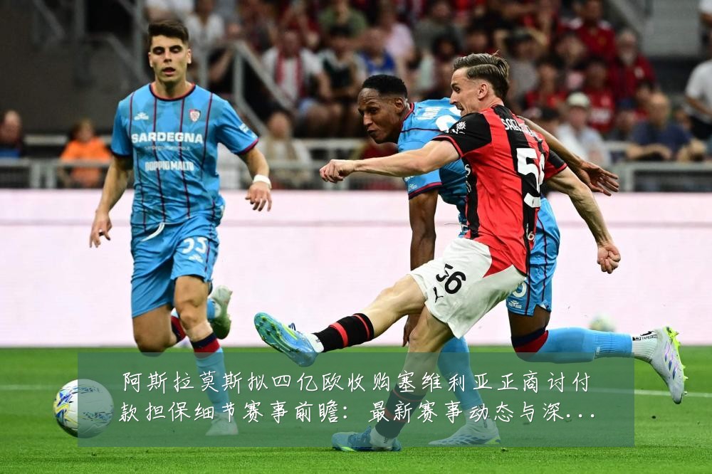 阿斯拉莫斯拟四亿欧收购塞维利亚正商讨付款担保细节赛事前瞻:最新赛事动态与深度分析