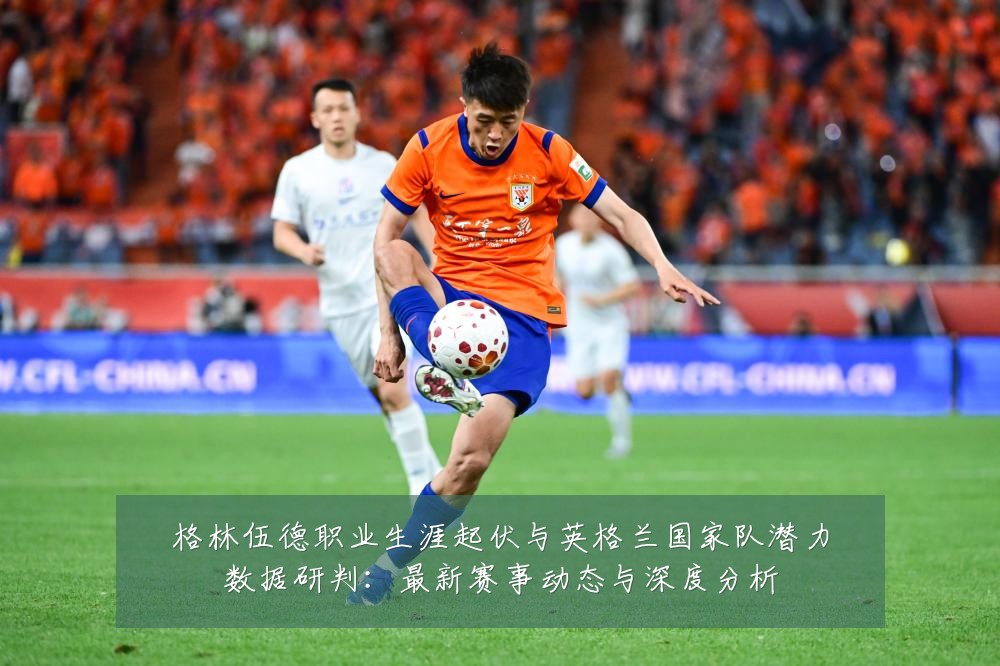 格林伍德职业生涯起伏与英格兰国家队潜力数据研判:最新赛事动态与深度分析